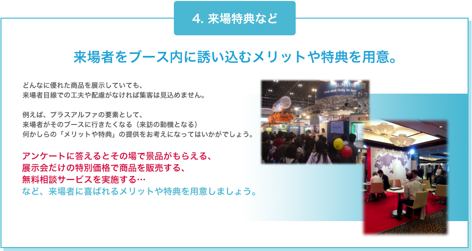 4. 来場特典など 来場者をブース内に誘い込むメリットや特典を用意。 どんなに優れた商品を展示していても、来場者目線での工夫や配慮がなければ集客は見込めません。例えば、プラスアルファの要素として、来場者がそのブースに行きたくなる（来訪の動機となる）何かしらの「メリットや特典」の提供をお考えになってはいかがでしょう。 アンケートに答えるとその場で景品がもらえる、展示会だけの特別価格で商品を販売する、無料相談サービスを実施する…  など、来場者に喜ばれるメリットや特典を用意しましょう。