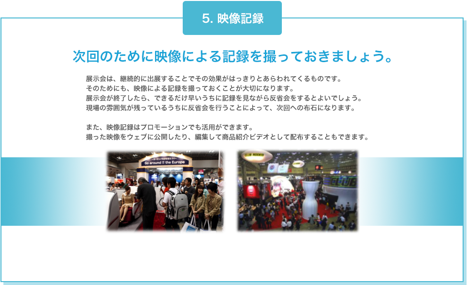 5. 映像記録 次回のために映像による記録を撮っておきましょう。 展示会は、継続的に出展することでその効果がはっきりとあらわれてくるものです。そのためにも、映像による記録を撮っておくことが大切になります。展示会が終了したら、できるだけ早いうちに記録を見ながら反省会をするとよいでしょう。現場の雰囲気が残っているうちに反省会を行うことによって、次回への布石になります。また、映像記録はプロモーションでも活用ができます。撮った映像をウェブに公開したり、編集して商品紹介ビデオとして配布することもできます。