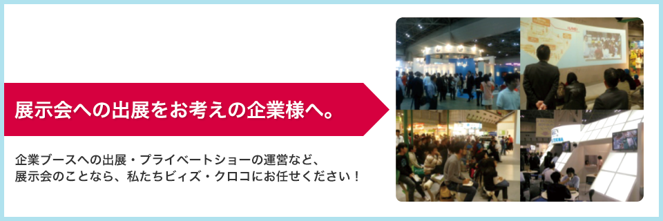 展示会への出展をお考えの企業様へ。 企業ブースへの出展・プライベートショーの運営など、展示会のことなら、私たちビィズ・クロコにお任せください！