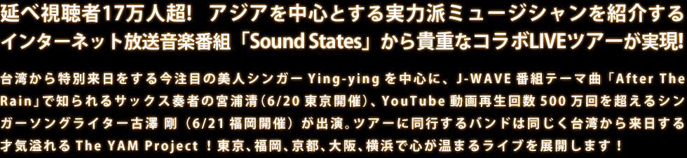 延べ視聴者17万人超! アジアを中心とする実力派ミュージシャンを紹介するインターネット放送音楽番組「Sound States」から貴重なコラボLIVEツアーが実現!台湾から特別来日をする今注目の美人シンガーYing-yingを中心に、J-WAVE番組テーマ曲「After The Rain」で知られるサックス奏者の宮浦清（6/20東京開催）、YouTube動画再生回数500万回を超えるシンガーソングライター古澤 剛（6/21福岡開催）が出演。ツアーに同行するバンドは同じく台湾から来日する才気溢れるThe YAM Project！東京、福岡、京都、大阪、横浜で心が温まるライブを展開します！